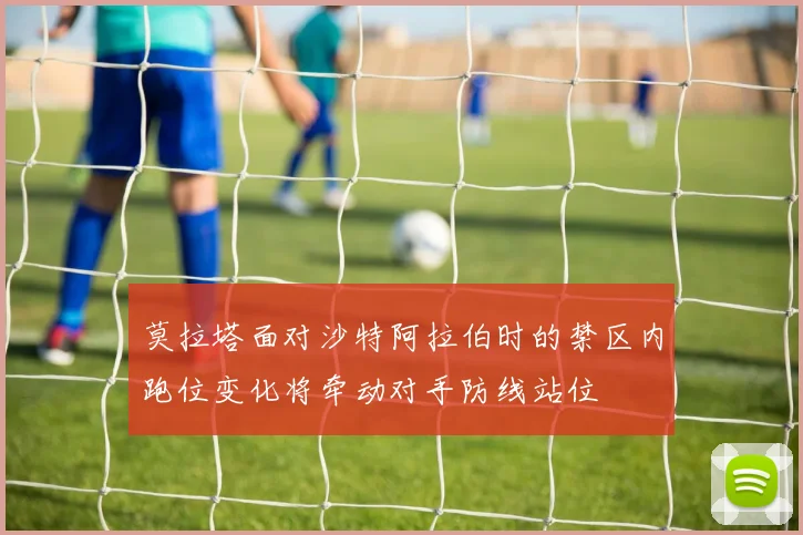 莫拉塔面对沙特阿拉伯时的禁区内跑位变化将牵动对手防线站位