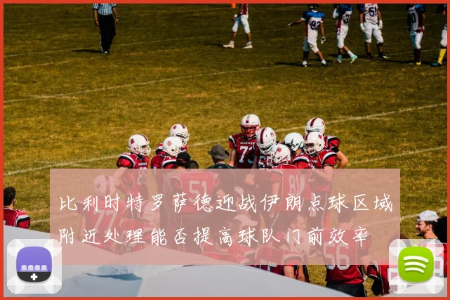 比利时特罗萨德迎战伊朗点球区域附近处理能否提高球队门前效率