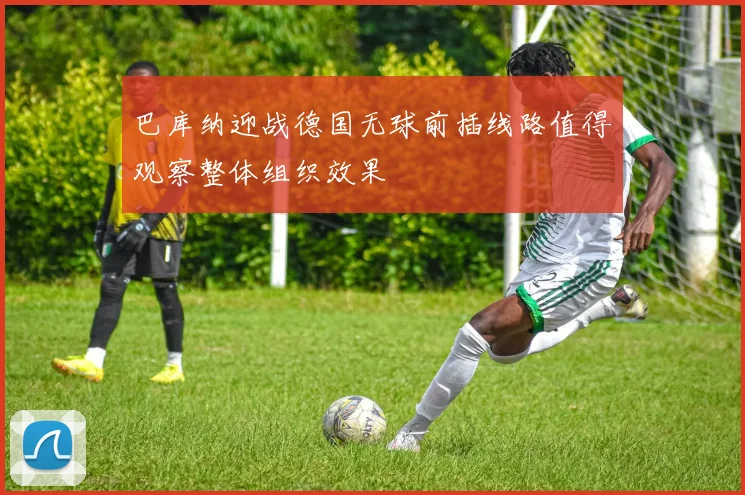 巴库纳迎战德国无球前插线路值得观察整体组织效果