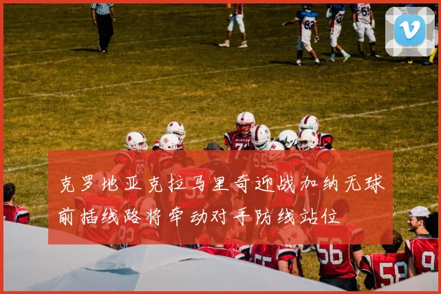 克罗地亚克拉马里奇迎战加纳无球前插线路将牵动对手防线站位