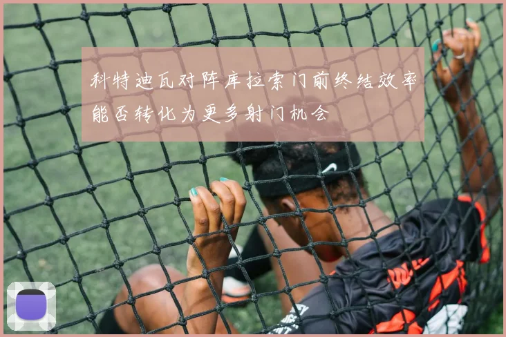 科特迪瓦对阵库拉索门前终结效率能否转化为更多射门机会