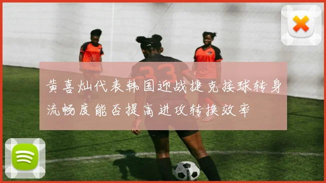 黄喜灿代表韩国迎战捷克接球转身流畅度能否提高进攻转换效率