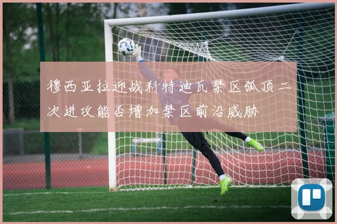 穆西亚拉迎战科特迪瓦禁区弧顶二次进攻能否增加禁区前沿威胁