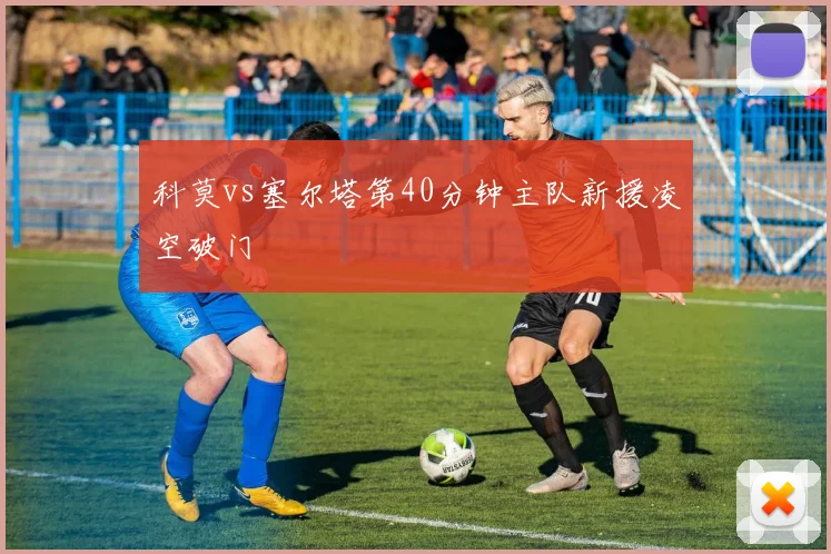科莫vs塞尔塔第40分钟主队新援凌空破门