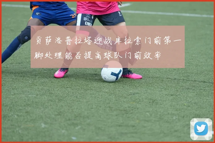 贡萨洛普拉塔迎战库拉索门前第一脚处理能否提高球队门前效率