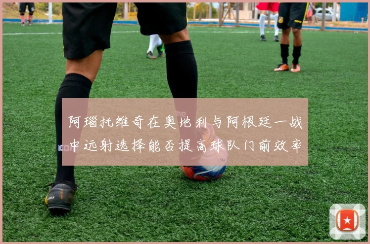 阿瑙托维奇在奥地利与阿根廷一战中远射选择能否提高球队门前效率