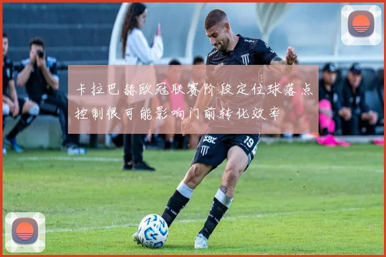卡拉巴赫欧冠联赛阶段定位球落点控制很可能影响门前转化效率