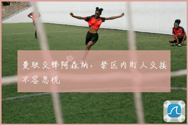 曼联交锋阿森纳,禁区内盯人交接不容忽视