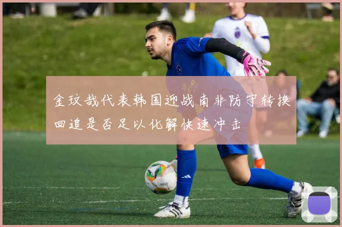 金玟哉代表韩国迎战南非防守转换回追是否足以化解快速冲击