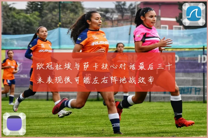 欧冠杜埃与萨卡核心对话最后三十米表现很可能左右阵地战效率