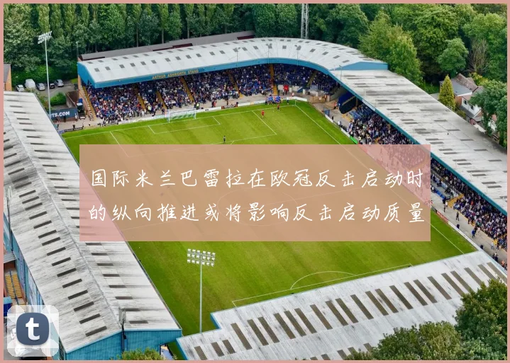 国际米兰巴雷拉在欧冠反击启动时的纵向推进或将影响反击启动质量