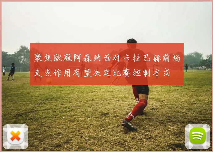 聚焦欧冠阿森纳面对卡拉巴赫前场支点作用有望决定比赛控制方式