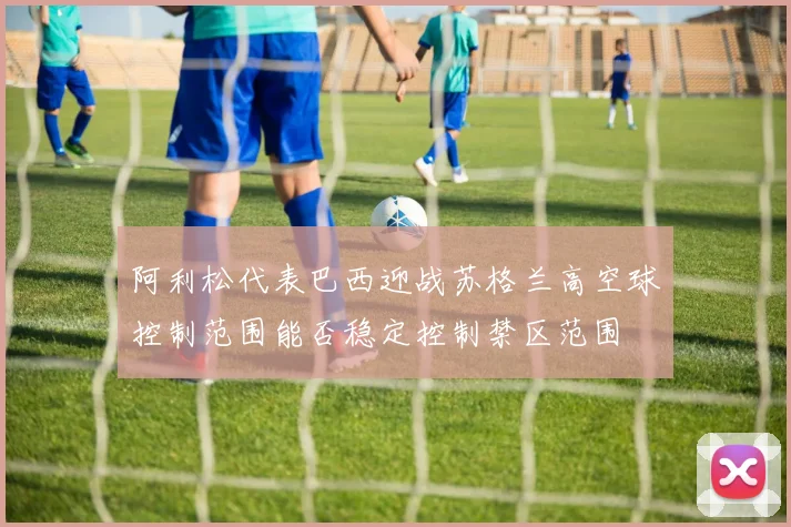 阿利松代表巴西迎战苏格兰高空球控制范围能否稳定控制禁区范围