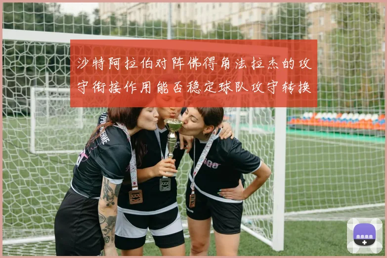 沙特阿拉伯对阵佛得角法拉杰的攻守衔接作用能否稳定球队攻守转换